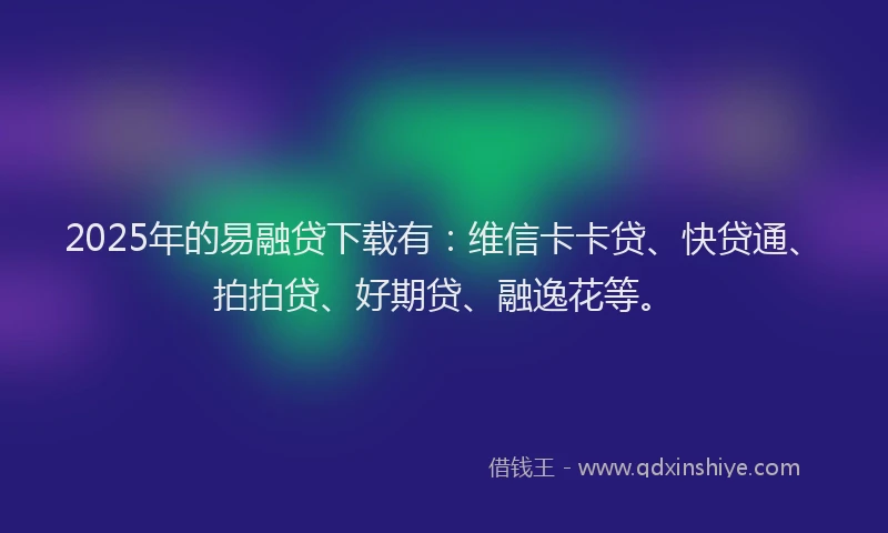 2025年的易融贷下载有：维信卡卡贷、快贷通、拍拍贷、好期贷、融逸花等。