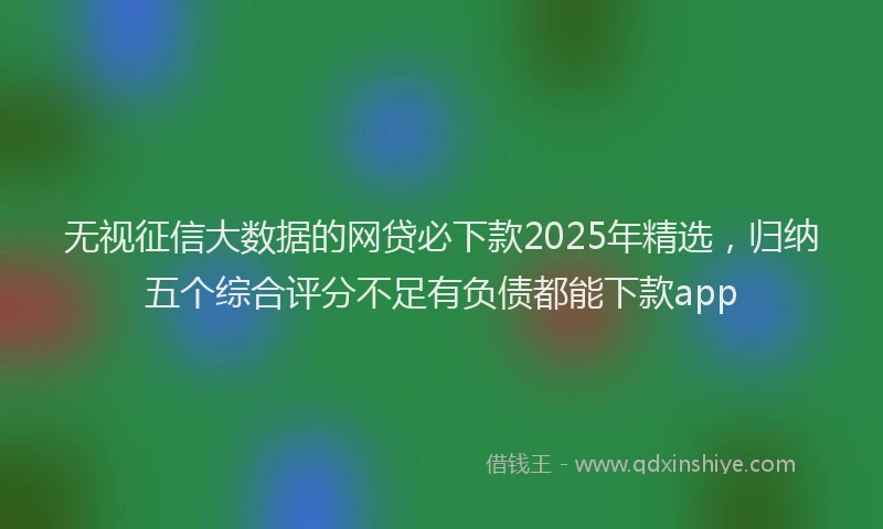无视征信大数据的网贷必下款2025年精选，归纳五个综合评分不足有负债都能下款app