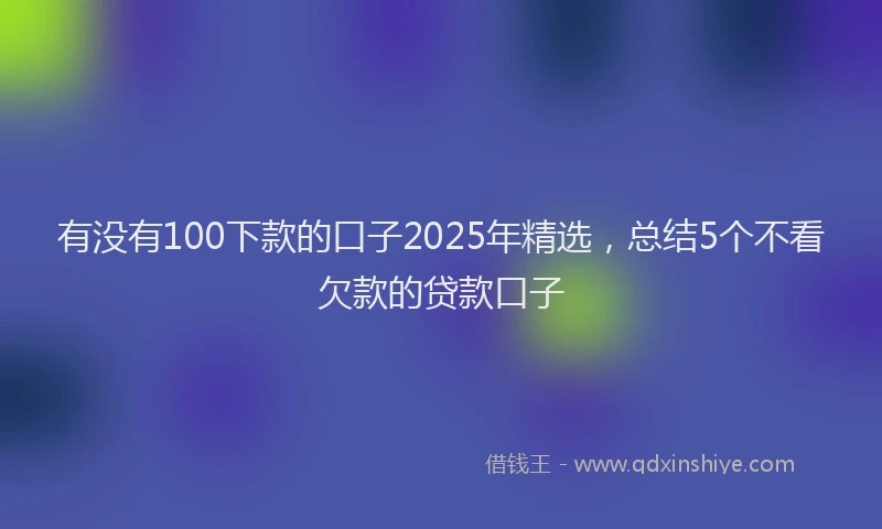 有没有100下款的口子2025年精选，总结5个不看欠款的贷款口子