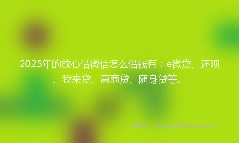 2025年的放心借微信怎么借钱有：e微贷、还呗、我来贷、惠商贷、随身贷等。