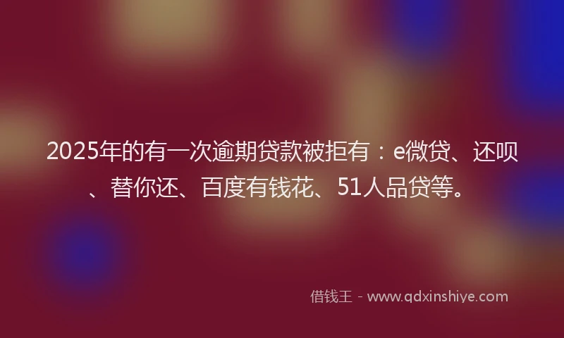 2025年的有一次逾期贷款被拒有：e微贷、还呗、替你还、百度有钱花、51人品贷等。