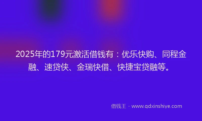 2025年的179元激活借钱有：优乐快购、同程金融、速贷侠、金瑞快借、快捷宝贷融等。