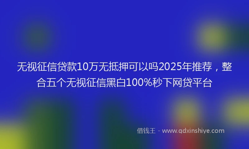 无视征信贷款10万无抵押可以吗2025年推荐，整合五个无视征信黑白100%秒下网贷平台