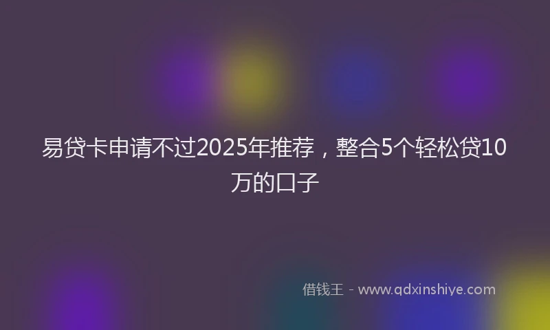 易贷卡申请不过2025年推荐，整合5个轻松贷10万的口子