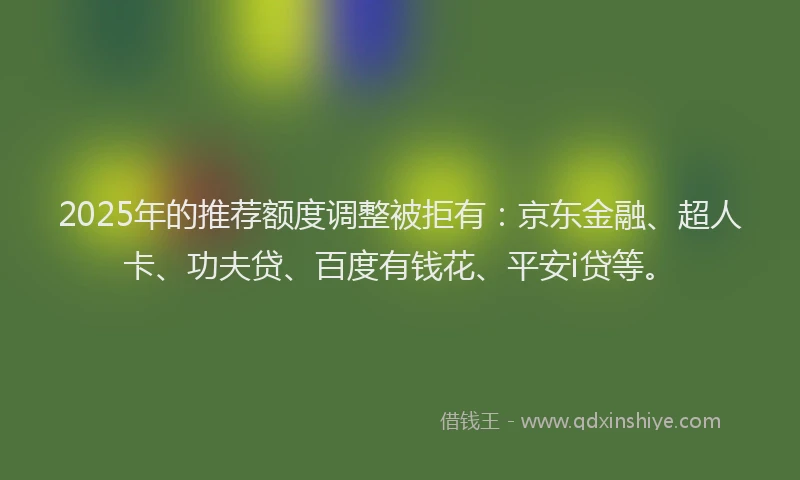 2025年的推荐额度调整被拒有：京东金融、超人卡、功夫贷、百度有钱花、平安i贷等。