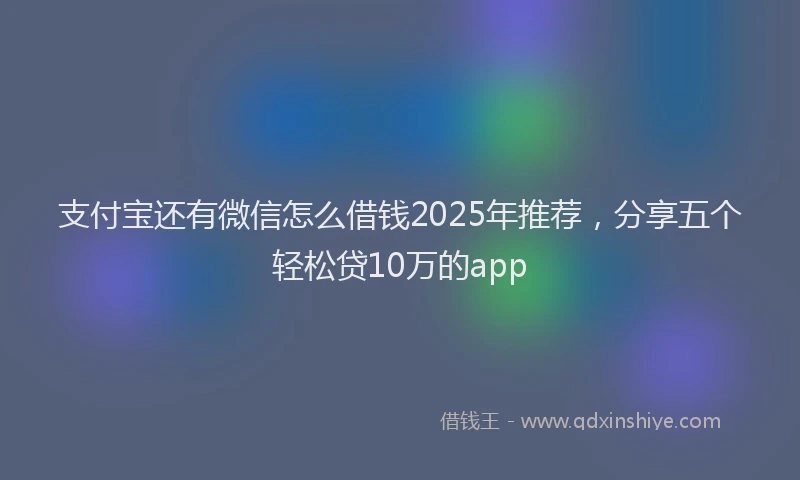 支付宝还有微信怎么借钱2025年推荐，分享五个轻松贷10万的app