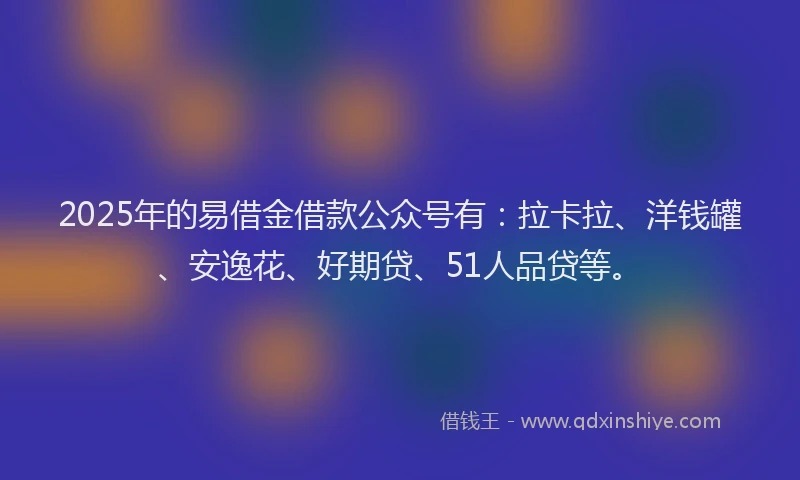 2025年的易借金借款公众号有：拉卡拉、洋钱罐、安逸花、好期贷、51人品贷等。