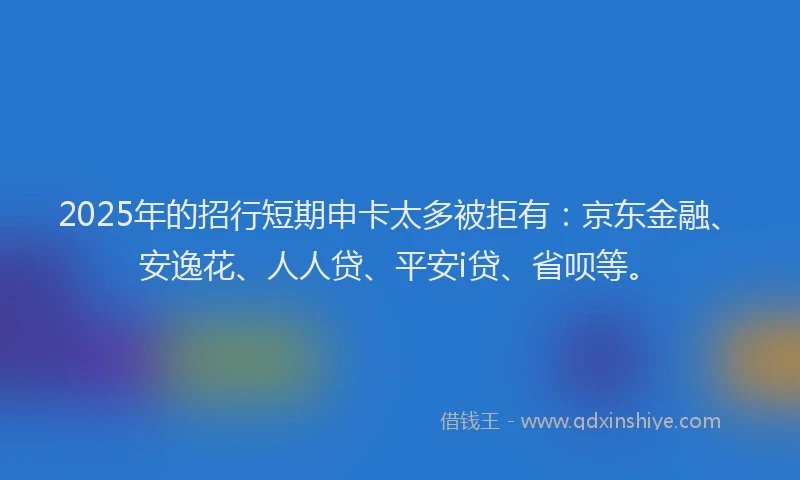 2025年的招行短期申卡太多被拒有：京东金融、安逸花、人人贷、平安i贷、省呗等。