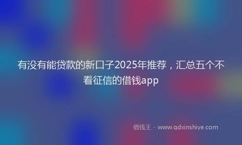 有没有能贷款的新口子2025年推荐，汇总五个不看征信的借钱app
