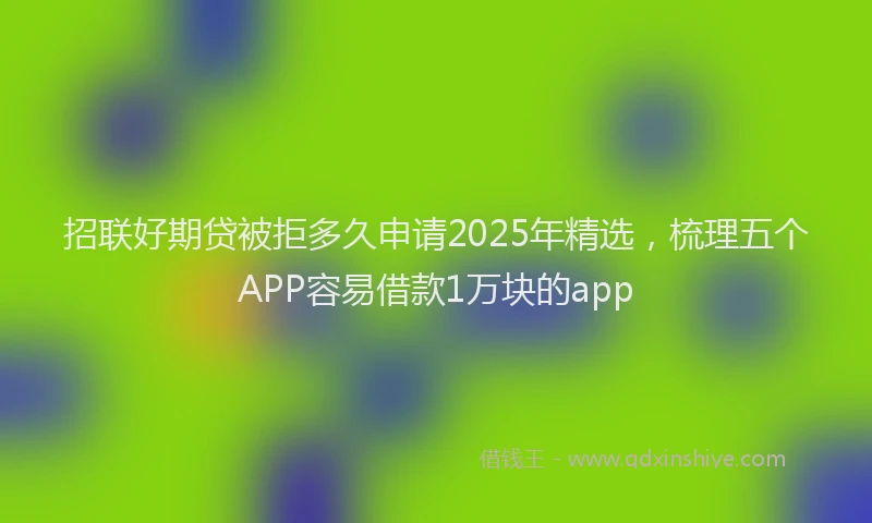 招联好期贷被拒多久申请2025年精选，梳理五个APP容易借款1万块的app