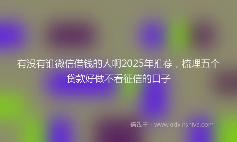 有没有谁微信借钱的人啊2025年推荐，梳理五个贷款好做不看征信的口子