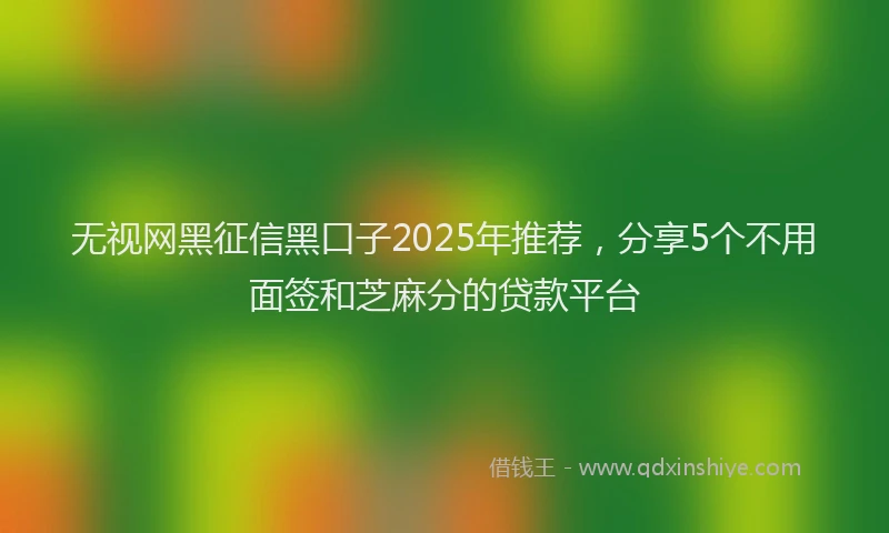 无视网黑征信黑口子2025年推荐，分享5个不用面签和芝麻分的贷款平台