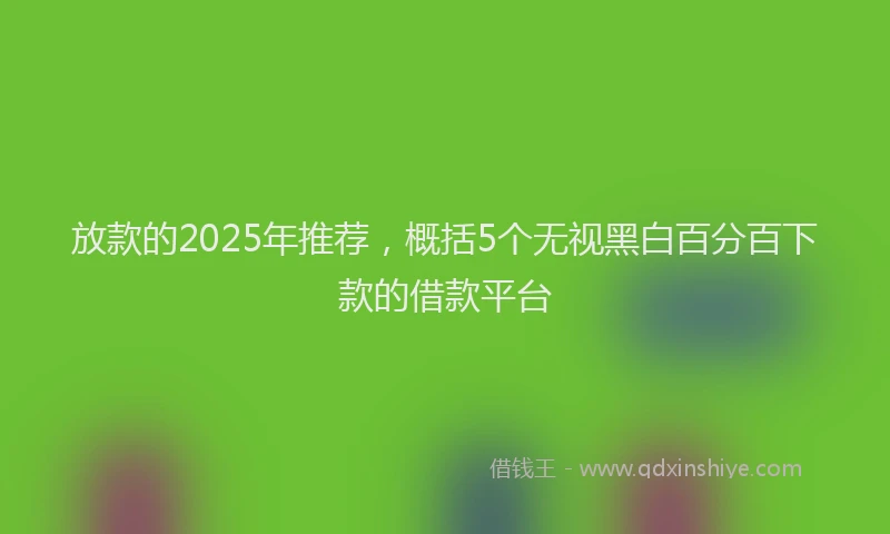 放款的2025年推荐，概括5个无视黑白百分百下款的借款平台
