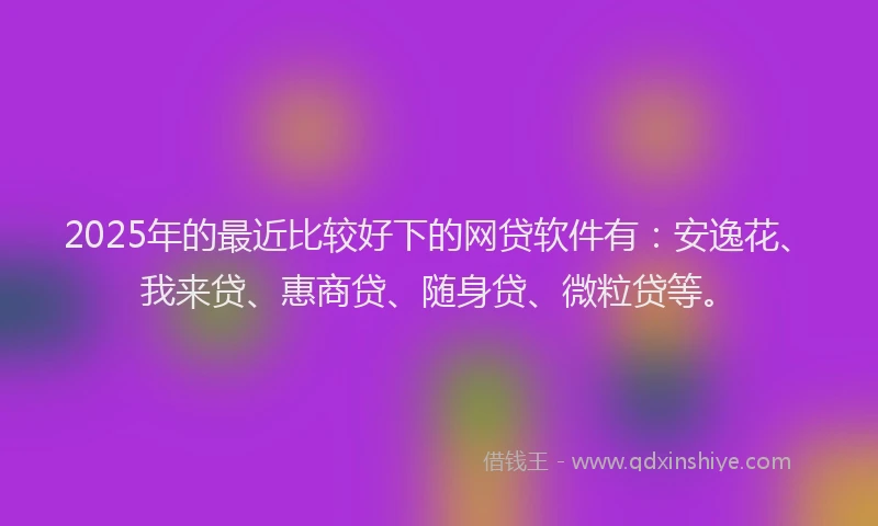 2025年的最近比较好下的网贷软件有：安逸花、我来贷、惠商贷、随身贷、微粒贷等。