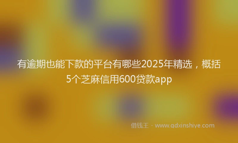 有逾期也能下款的平台有哪些2025年精选，概括5个芝麻信用600贷款app