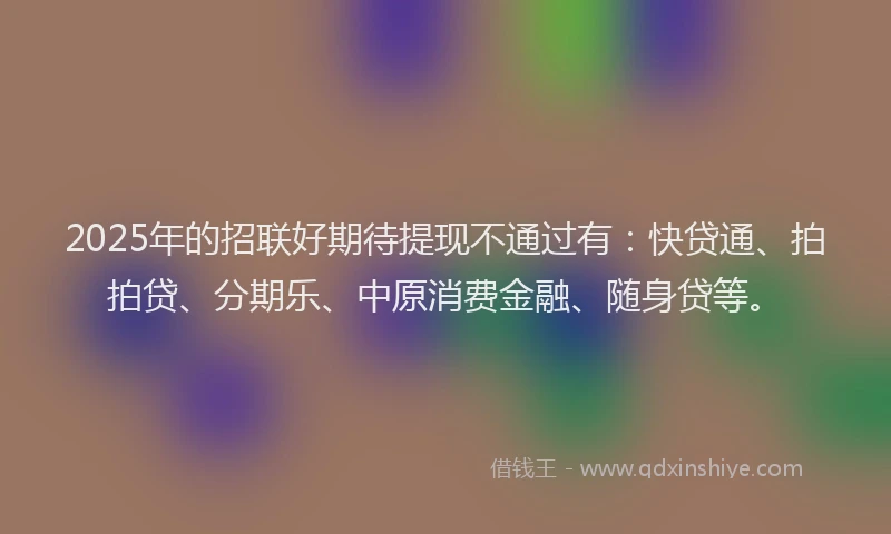 2025年的招联好期待提现不通过有：快贷通、拍拍贷、分期乐、中原消费金融、随身贷等。