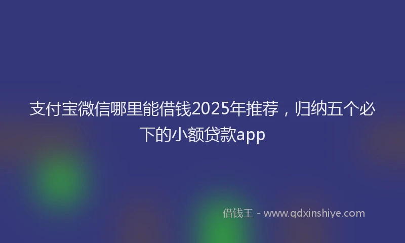 支付宝微信哪里能借钱2025年推荐，归纳五个必下的小额贷款app