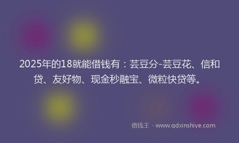 2025年的18就能借钱有：芸豆分-芸豆花、信和贷、友好物、现金秒融宝、微粒快贷等。