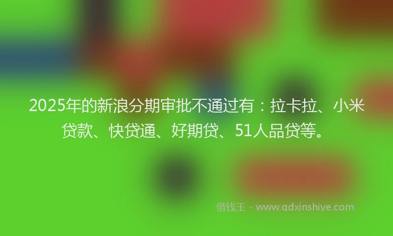 2025年的新浪分期审批不通过有：拉卡拉、小米贷款、快贷通、好期贷、51人品贷等。