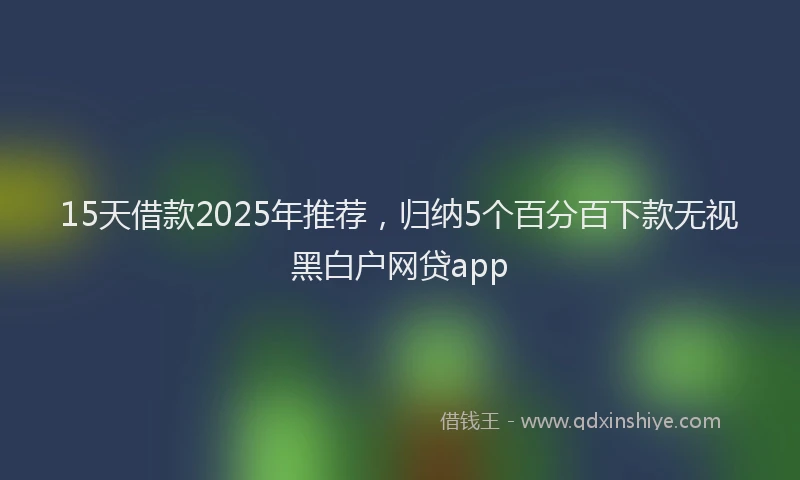 15天借款2025年推荐，归纳5个百分百下款无视黑白户网贷app