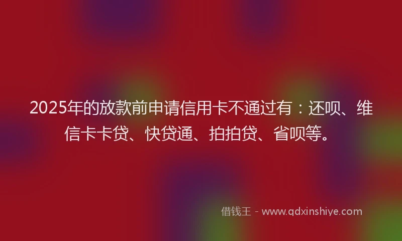 2025年的放款前申请信用卡不通过有：还呗、维信卡卡贷、快贷通、拍拍贷、省呗等。