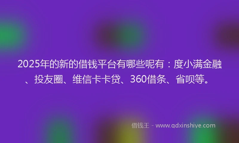 2025年的新的借钱平台有哪些呢有：度小满金融、投友圈、维信卡卡贷、360借条、省呗等。