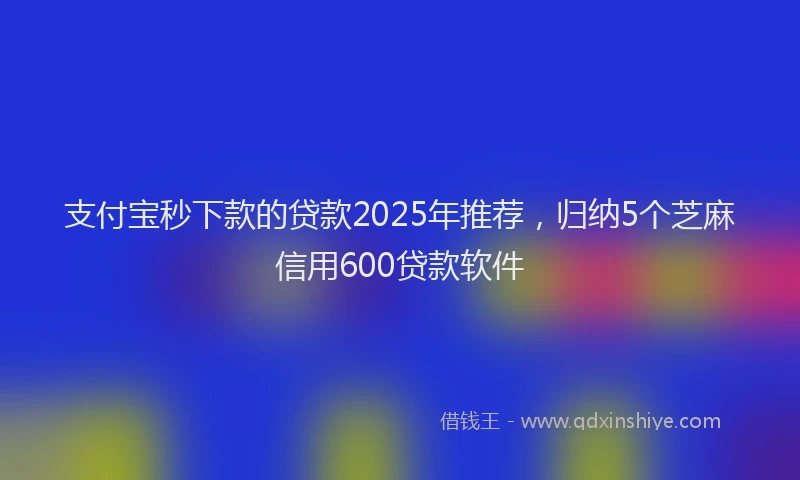 支付宝秒下款的贷款2025年推荐，归纳5个芝麻信用600贷款软件