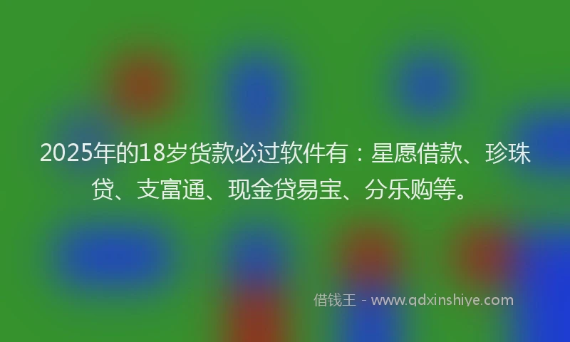 2025年的18岁货款必过软件有：星愿借款、珍珠贷、支富通、现金贷易宝、分乐购等。