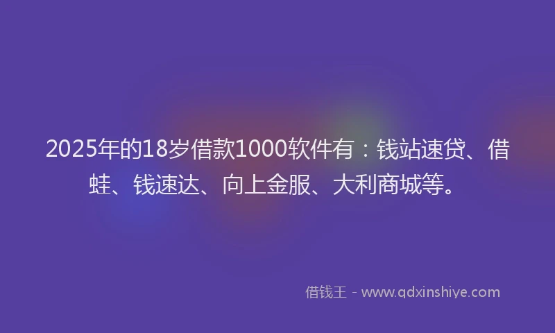 2025年的18岁借款1000软件有：钱站速贷、借蛙、钱速达、向上金服、大利商城等。