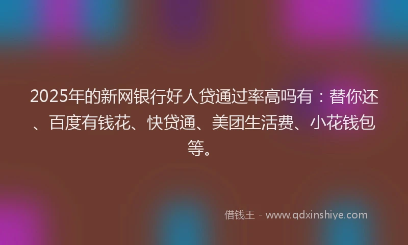 2025年的新网银行好人贷通过率高吗有：替你还、百度有钱花、快贷通、美团生活费、小花钱包等。