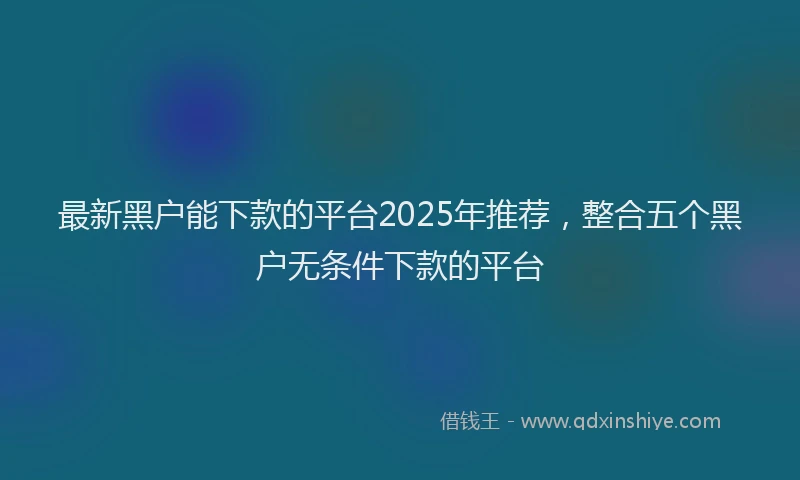 最新黑户能下款的平台2025年推荐，整合五个黑户无条件下款的平台