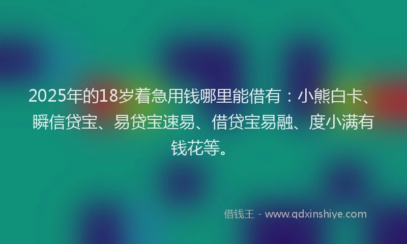 2025年的18岁着急用钱哪里能借有：小熊白卡、瞬信贷宝、易贷宝速易、借贷宝易融、度小满有钱花等。