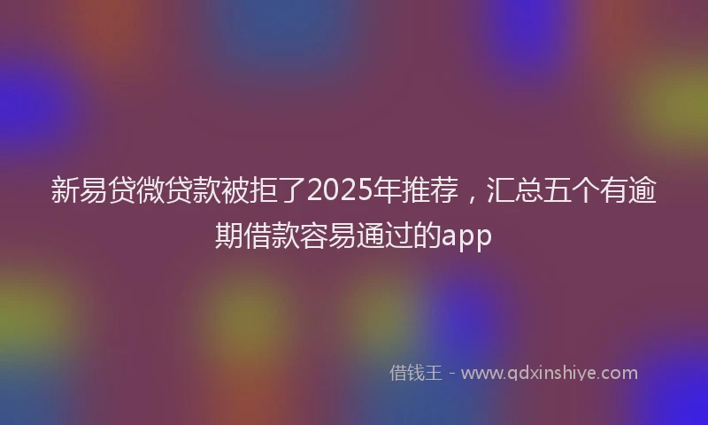 新易贷微贷款被拒了2025年推荐，汇总五个有逾期借款容易通过的app