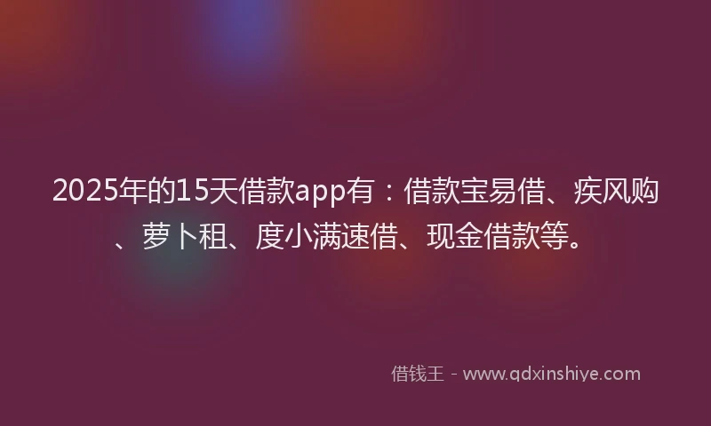 2025年的15天借款app有：借款宝易借、疾风购、萝卜租、度小满速借、现金借款等。