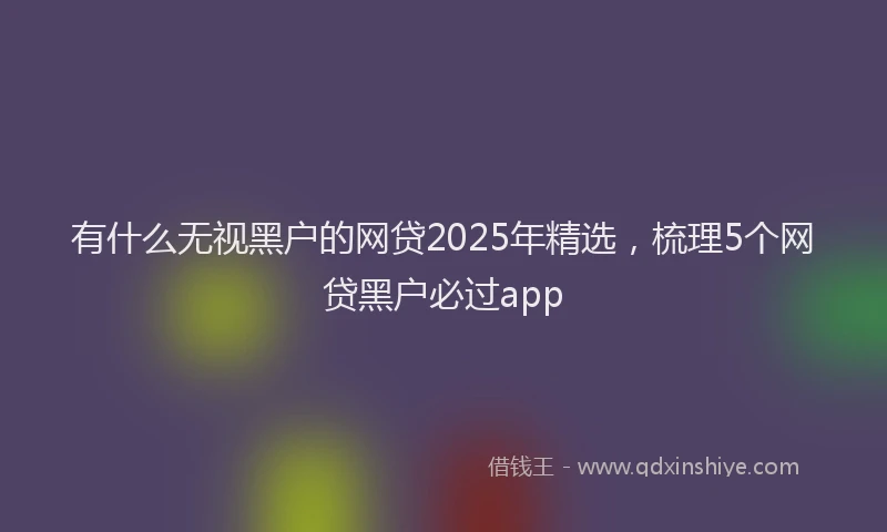 有什么无视黑户的网贷2025年精选，梳理5个网贷黑户必过app