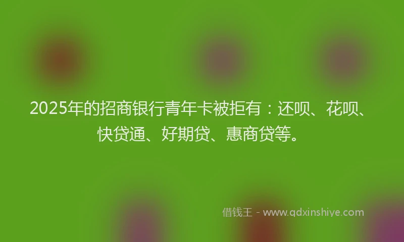 2025年的招商银行青年卡被拒有：还呗、花呗、快贷通、好期贷、惠商贷等。