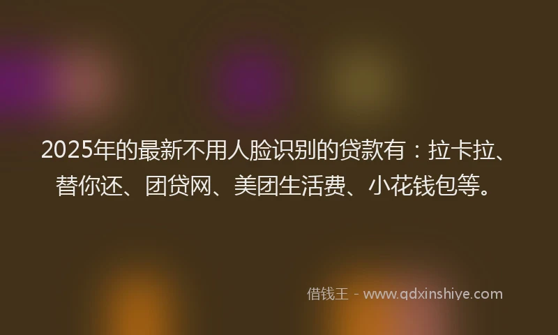 2025年的最新不用人脸识别的贷款有：拉卡拉、替你还、团贷网、美团生活费、小花钱包等。
