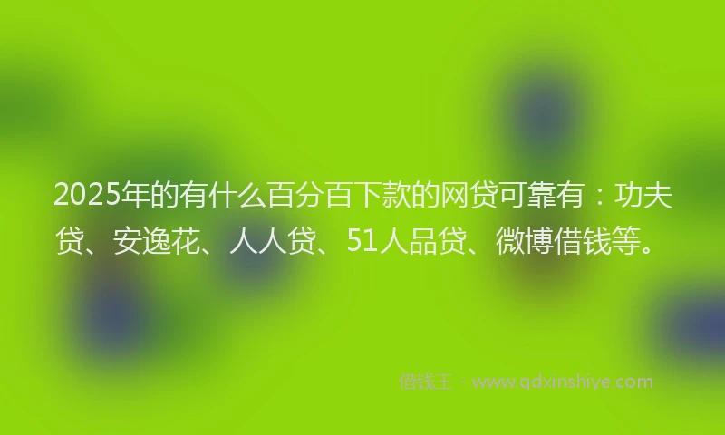 2025年的有什么百分百下款的网贷可靠有：功夫贷、安逸花、人人贷、51人品贷、微博借钱等。
