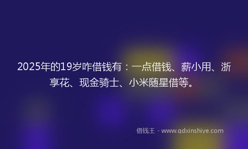 2025年的19岁咋借钱有：一点借钱、薪小用、浙享花、现金骑士、小米随星借等。