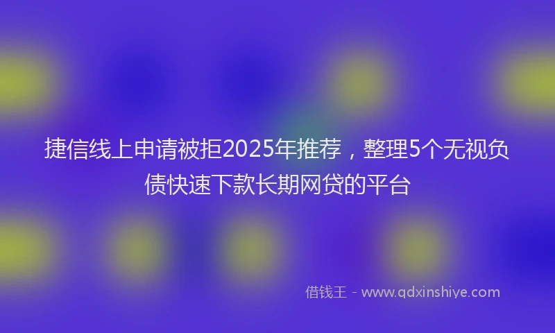 捷信线上申请被拒2025年推荐，整理5个无视负债快速下款长期网贷的平台