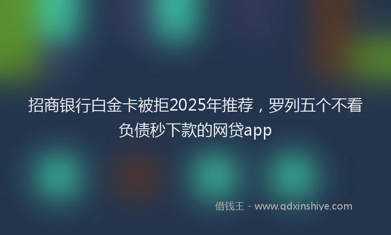 招商银行白金卡被拒2025年推荐，罗列五个不看负债秒下款的网贷app