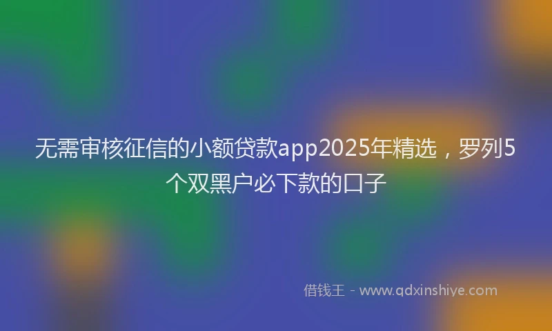无需审核征信的小额贷款app2025年精选，罗列5个双黑户必下款的口子