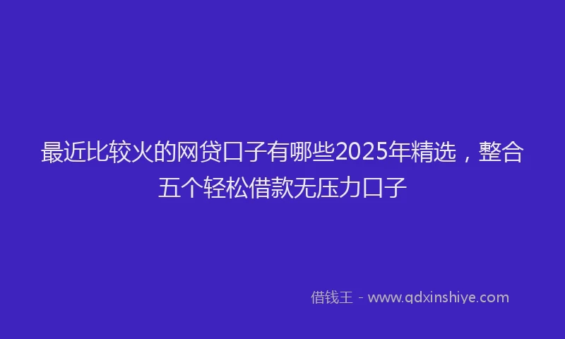 最近比较火的网贷口子有哪些2025年精选，整合五个轻松借款无压力口子