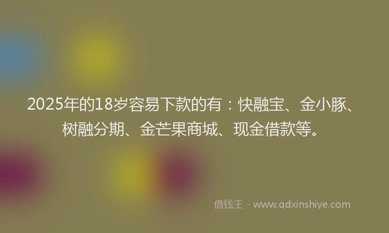 2025年的18岁容易下款的有：快融宝、金小豚、树融分期、金芒果商城、现金借款等。