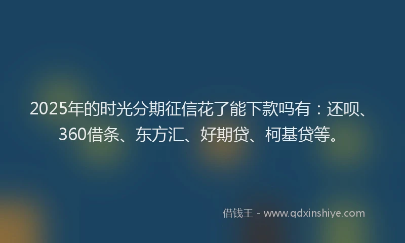 2025年的时光分期征信花了能下款吗有：还呗、360借条、东方汇、好期贷、柯基贷等。