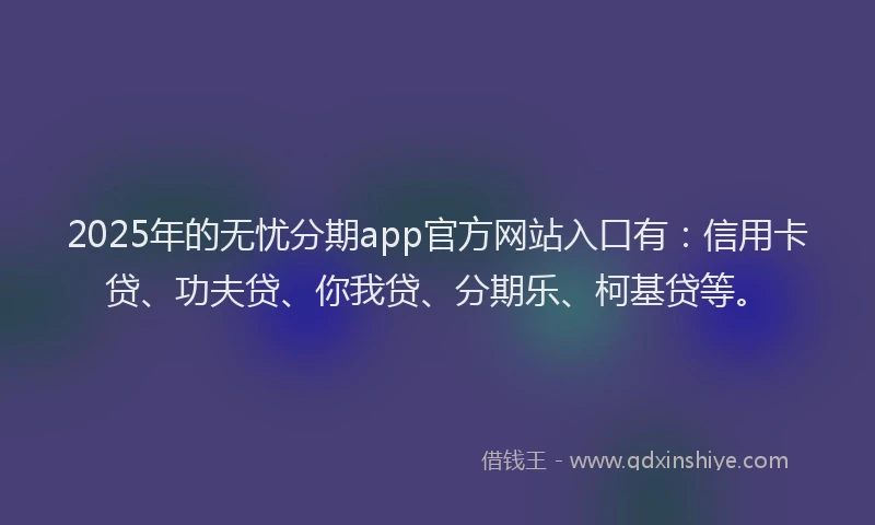 2025年的无忧分期app官方网站入口有：信用卡贷、功夫贷、你我贷、分期乐、柯基贷等。