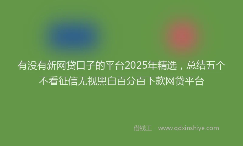 有没有新网贷口子的平台2025年精选，总结五个不看征信无视黑白百分百下款网贷平台