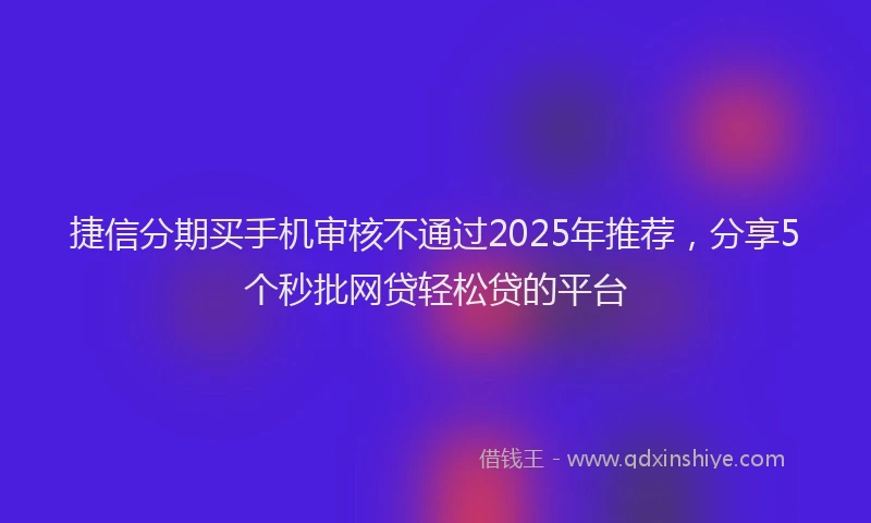 捷信分期买手机审核不通过2025年推荐，分享5个秒批网贷轻松贷的平台