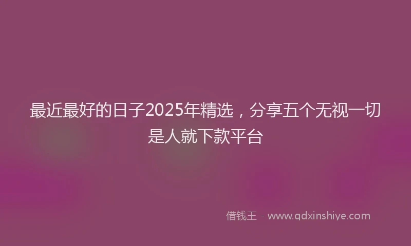 最近最好的日子2025年精选，分享五个无视一切是人就下款平台
