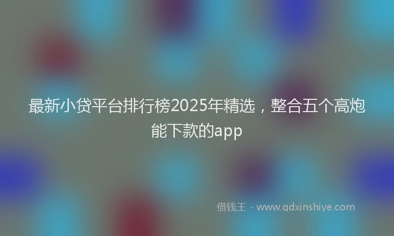 最新小贷平台排行榜2025年精选，整合五个高炮能下款的app
